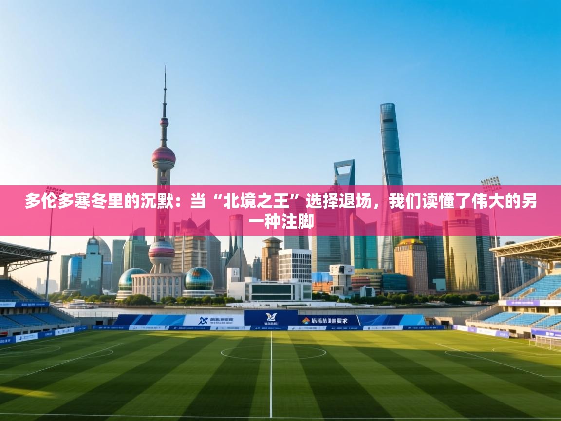 多伦多寒冬里的沉默：当“北境之王”选择退场，我们读懂了伟大的另一种注脚  第1张