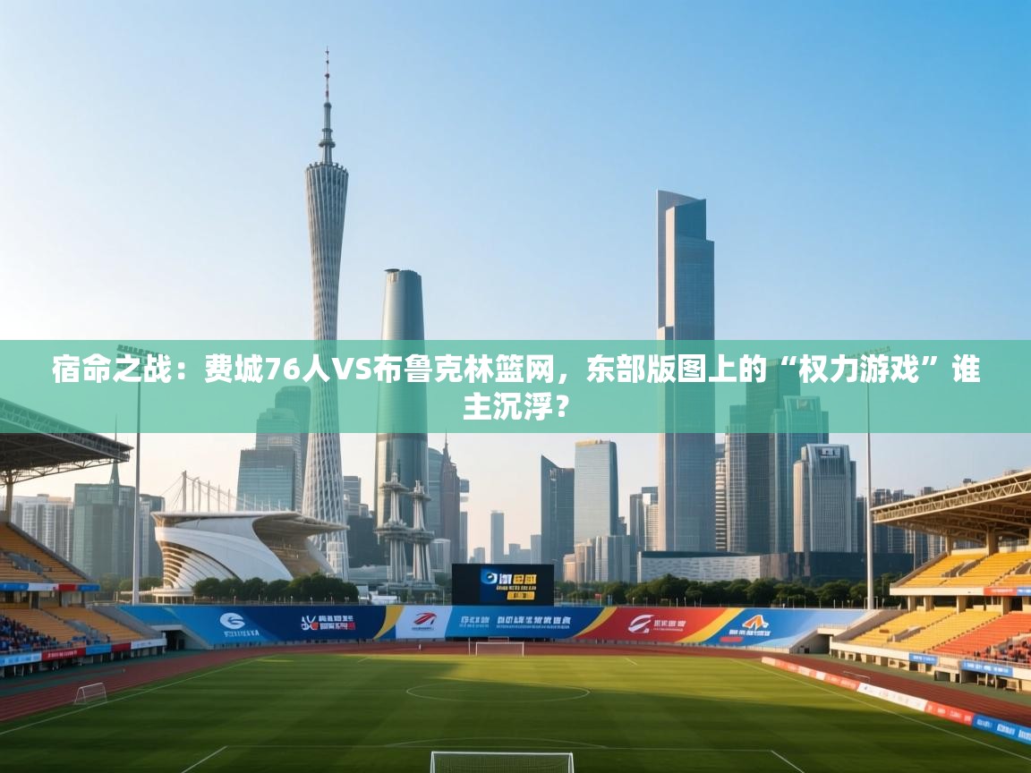 宿命之战:费城76人VS布鲁克林篮网,东部版图上的“权力游戏”谁主沉浮? 第1张