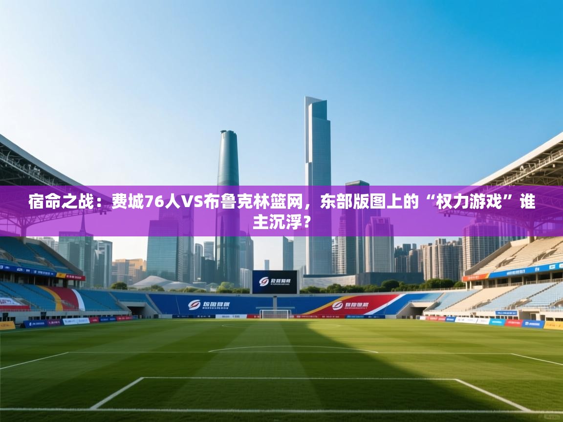 宿命之战:费城76人VS布鲁克林篮网,东部版图上的“权力游戏”谁主沉浮? 第2张