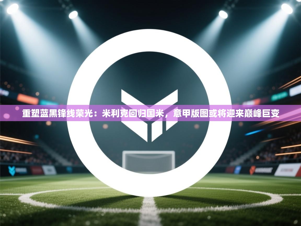 重塑蓝黑锋线荣光:米利克回归国米,意甲版图或将迎来巅峰巨变 第2张